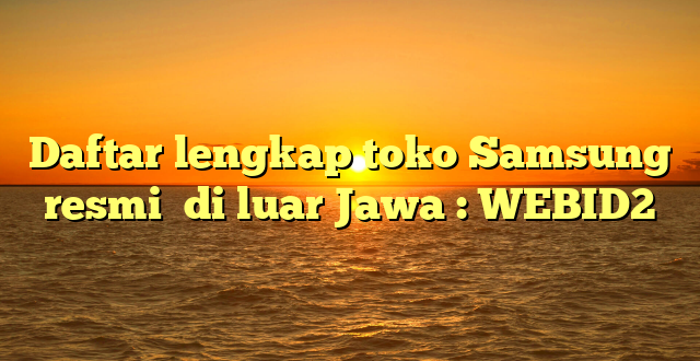 Daftar lengkap toko Samsung resmi  di luar Jawa : WEBID2